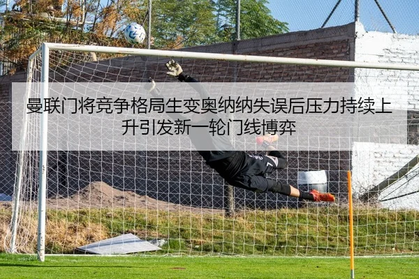 曼联门将竞争格局生变奥纳纳失误后压力持续上升引发新一轮门线博弈 | MangoSport