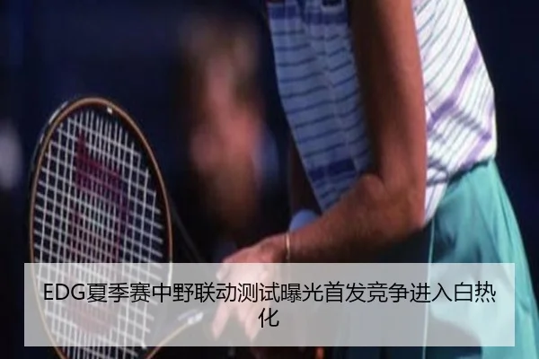 EDG夏季赛中野联动测试曝光首发竞争进入白热化 | MangoSport